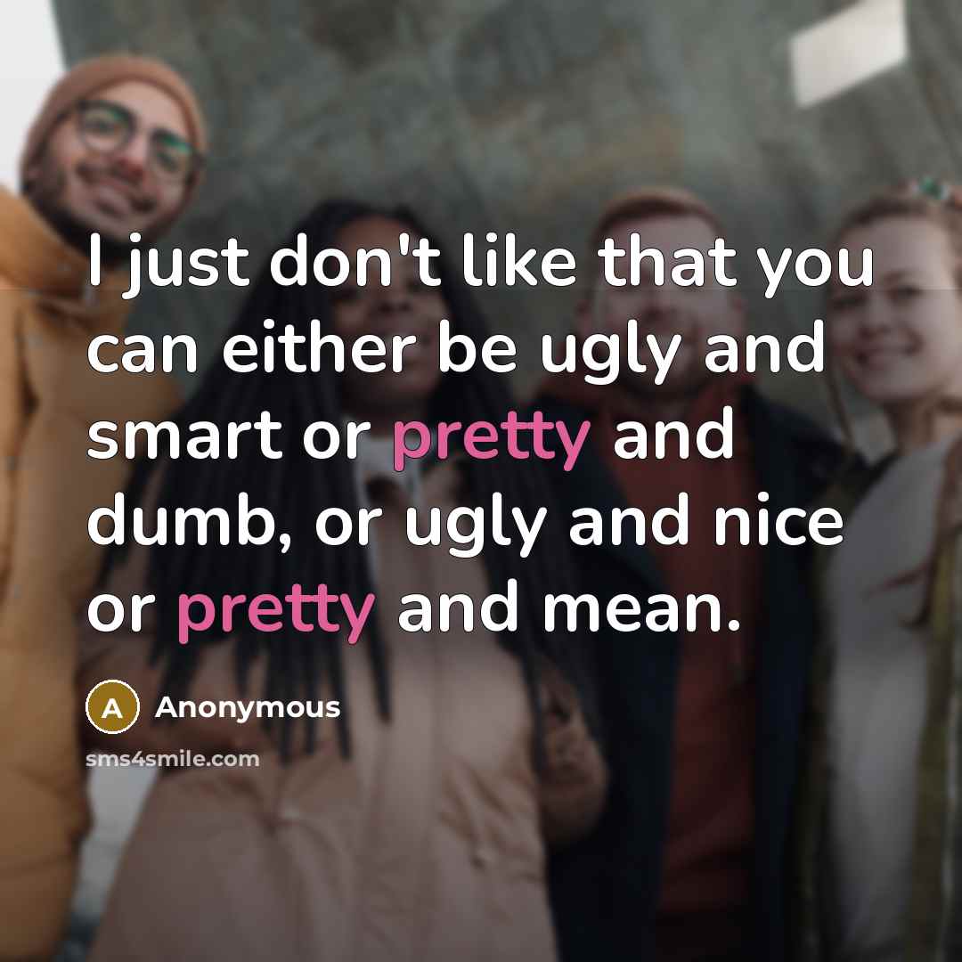 “I just don't like that you can either be ugly and smart or pretty and dumb, or ugly and nice or pretty and mean.” quote by Anonymous