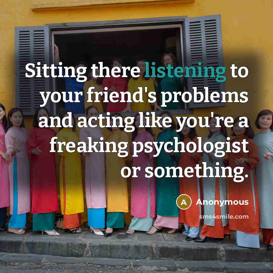 “Sitting there listening to your friend's problems and acting like you're a freaking psychologist or something.” quote by Anonymous