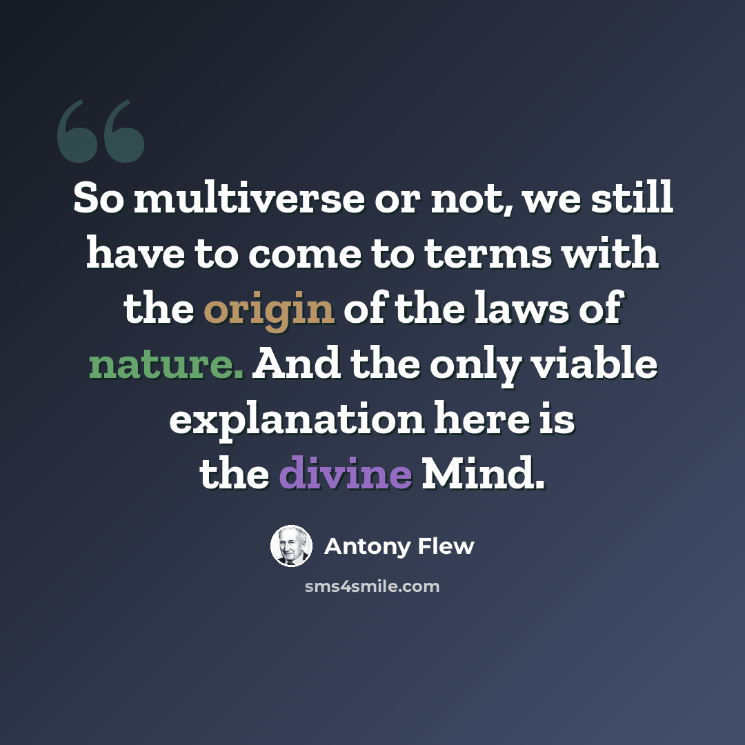 “So multiverse or not, we still have to come to terms with the origin of the laws of nature. And the only viable explanation here is the divine Mind.” quote by Antony Flew