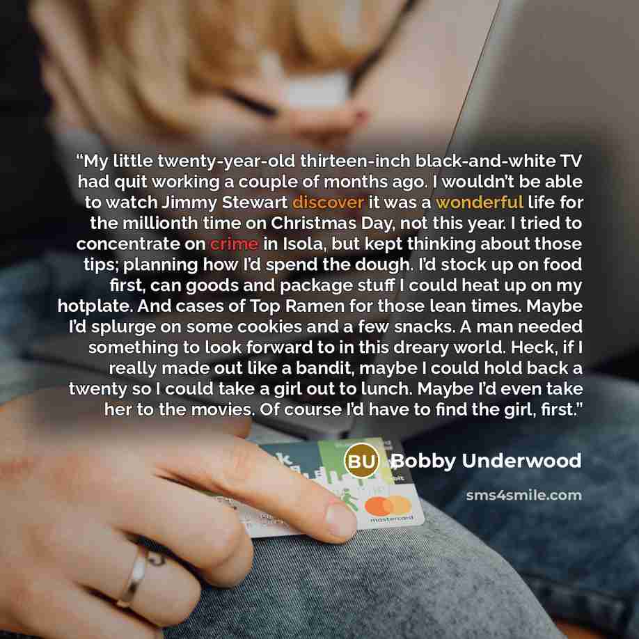 “My little twenty-year-old thirteen-inch black-and-white TV had quit working a couple of months ago. I wouldn’t be able to watch Jimmy Stewart discover it was a wonderful life for the millionth time on Christmas Day, not this year. I tried to concentrate on crime in Isola, but kept thinking about…” quote by Bobby Underwood