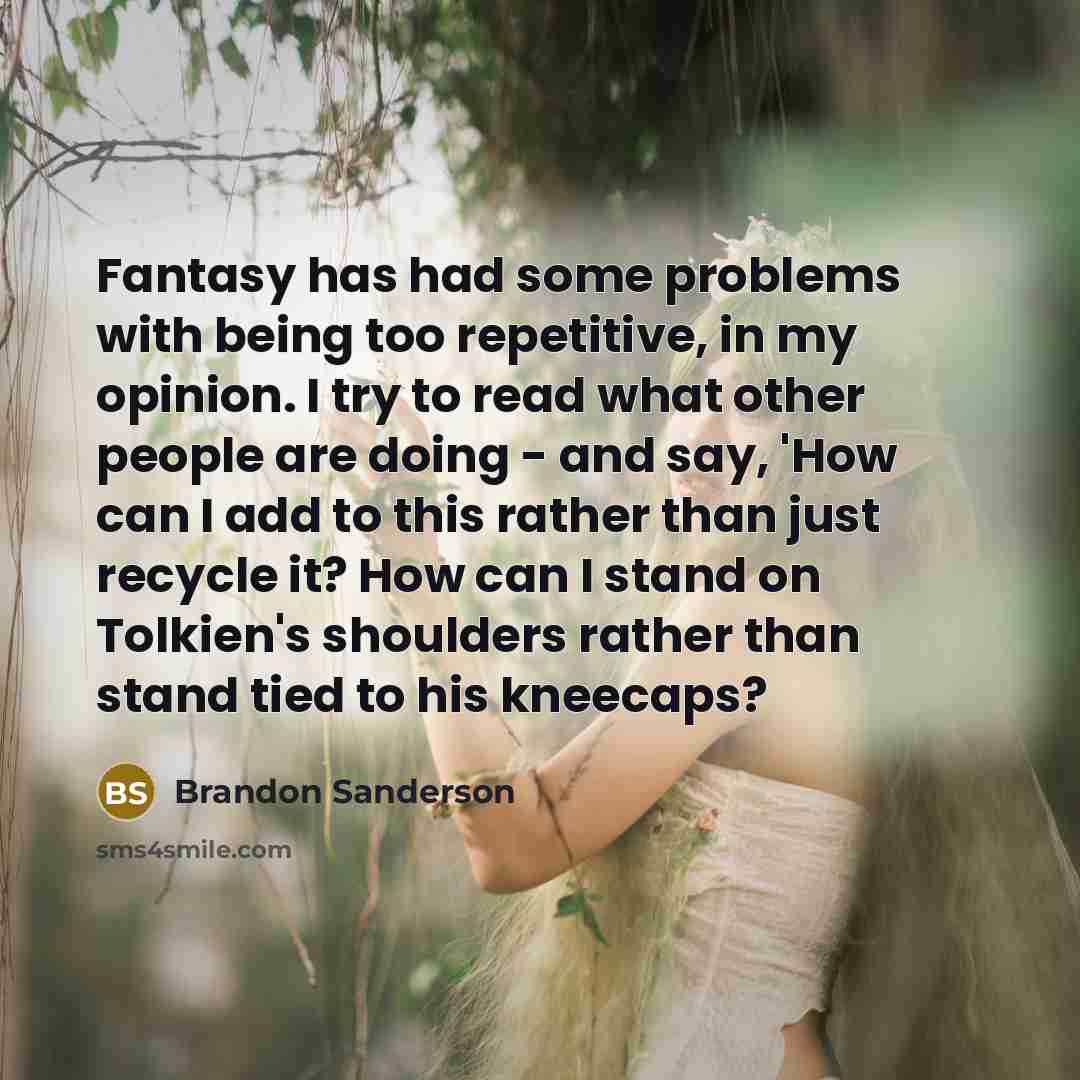 “Fantasy has had some problems with being too repetitive, in my opinion. I try to read what other people are doing - and say, 'How can I add to this rather than just recycle it? How can I stand on Tolkien's shoulders rather than stand tied to his kneecaps?” quote by Brandon Sanderson