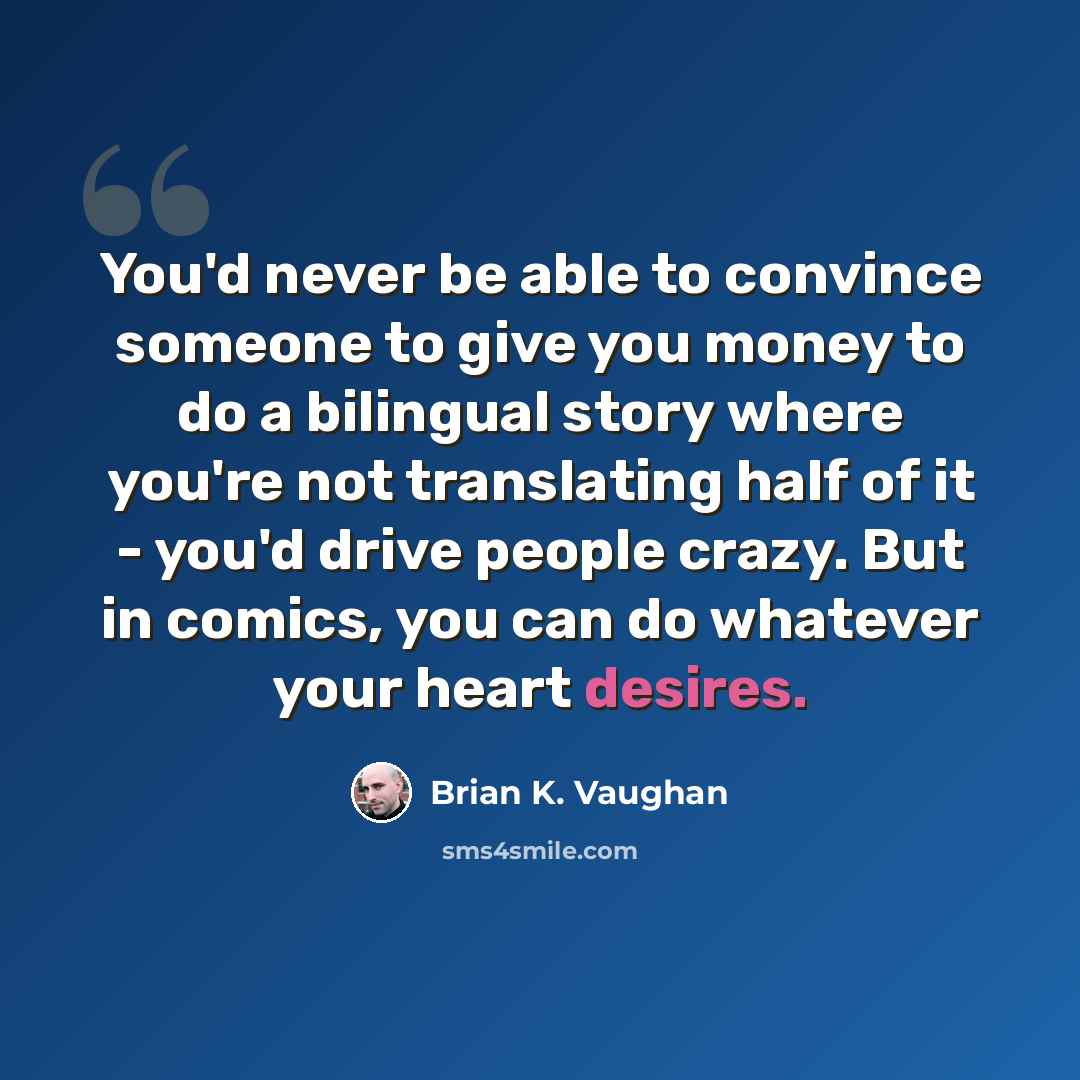 “You'd never be able to convince someone to give you money to do a bilingual story where you're not translating half of it - you'd drive people crazy. But in comics, you can do whatever your heart desires.” quote by Brian K. Vaughan