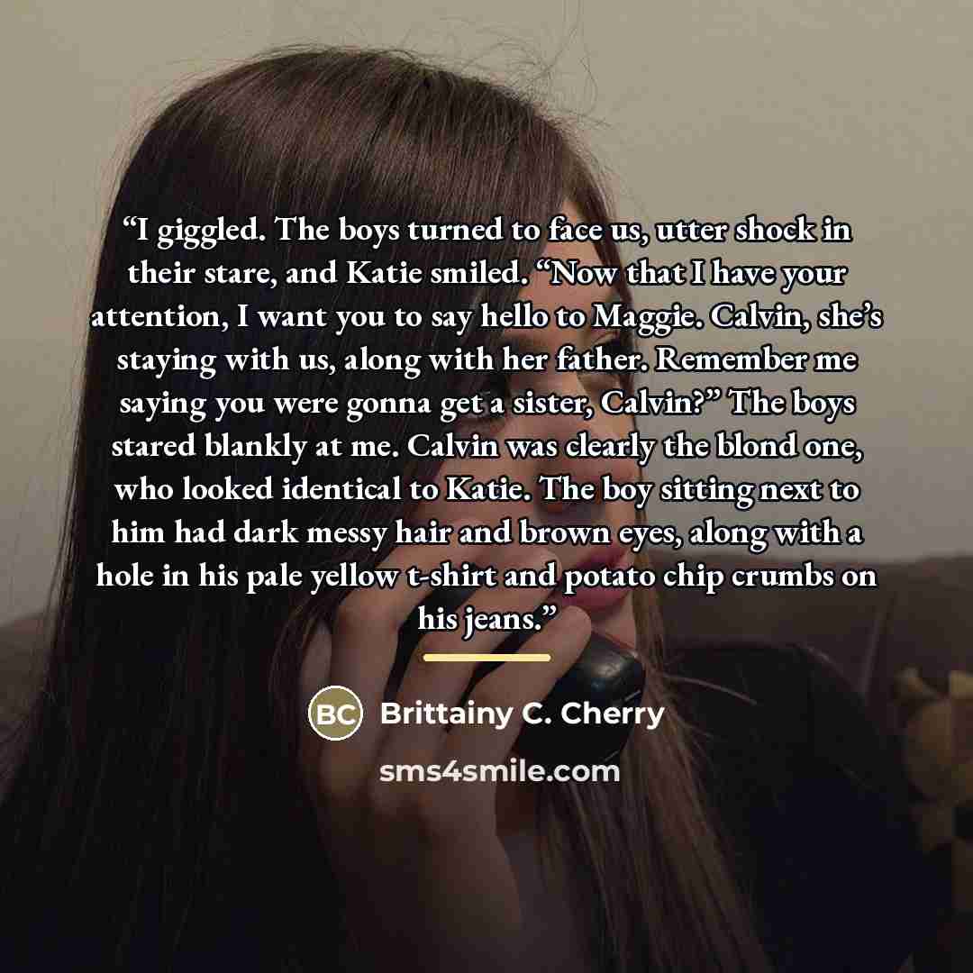 “I giggled. The boys turned to face us, utter shock in their stare, and Katie smiled. “Now that I have your attention, I want you to say hello to Maggie. Calvin, she’s staying with us, along with her father. Remember me saying you were gonna get a sister, Calvin?” The boys stared blankly at me…” quote by Brittainy C. Cherry