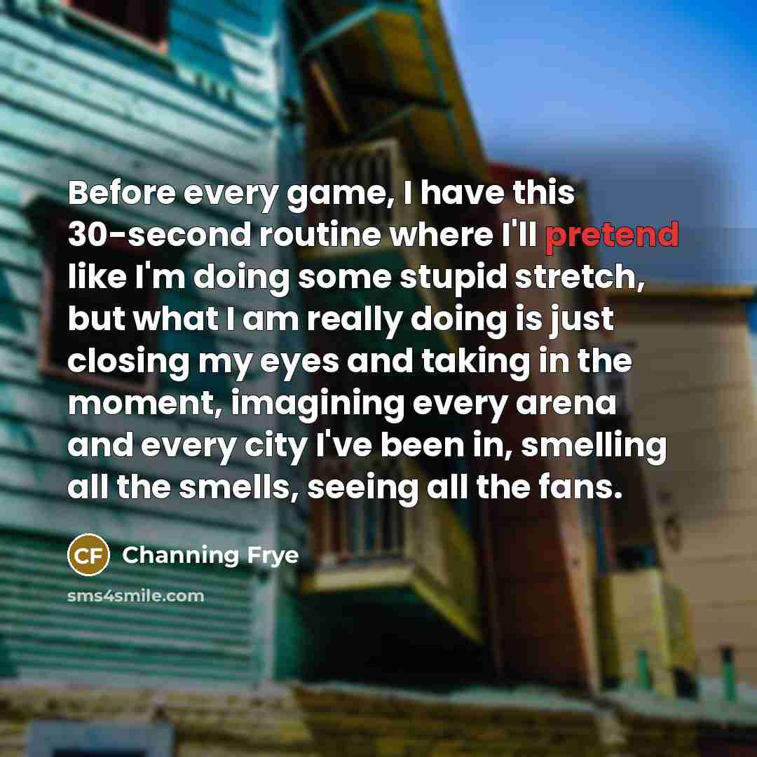 “Before every game, I have this 30-second routine where I'll pretend like I'm doing some stupid stretch, but what I am really doing is just closing my eyes and taking in the moment, imagining every arena and every city I've been in, smelling all the smells, seeing all the fans.” quote by Channing Frye