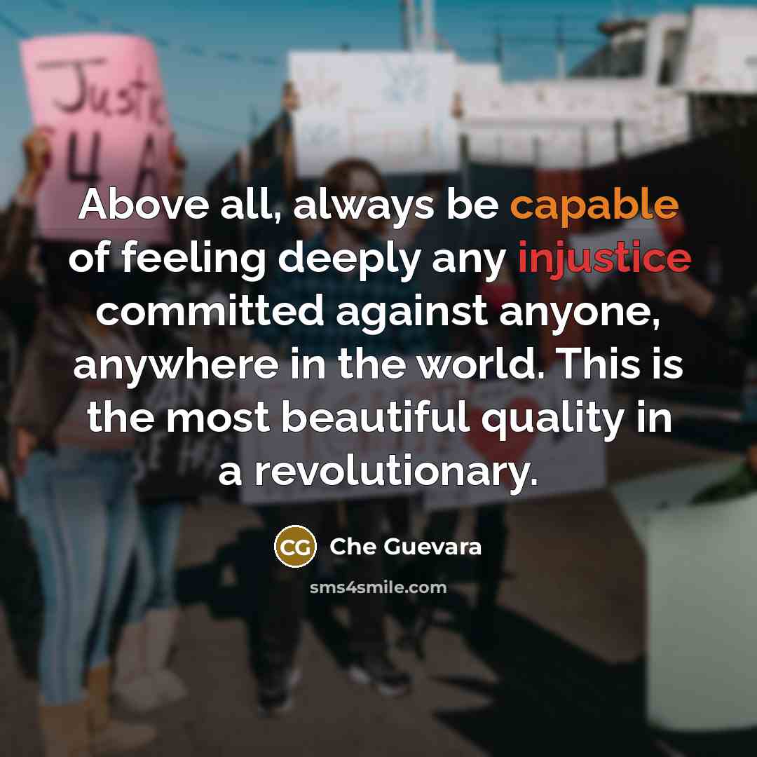 “Above all, always be capable of feeling deeply any injustice committed against anyone, anywhere in the world. This is the most beautiful quality in a revolutionary.” quote by Che Guevara