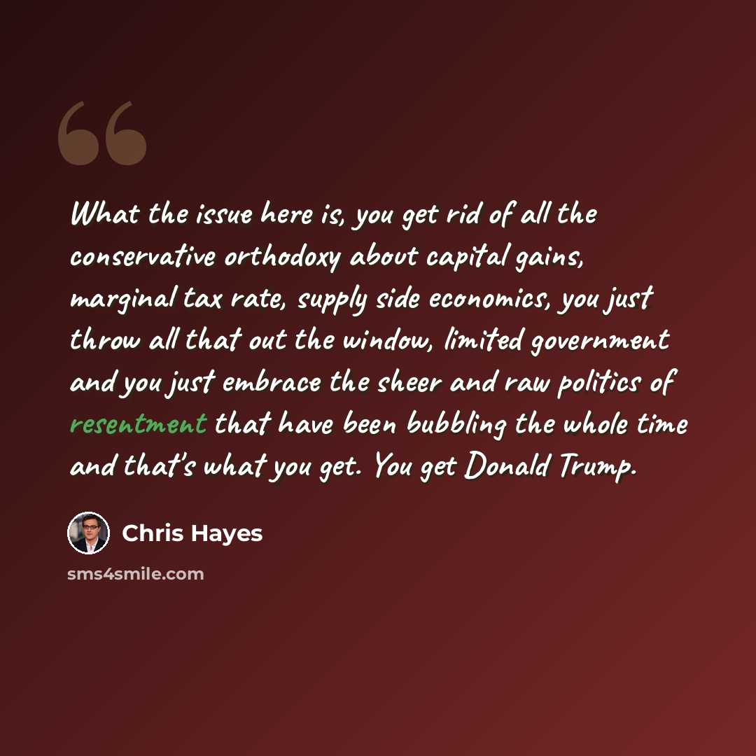 “What the issue here is, you get rid of all the conservative orthodoxy about capital gains, marginal tax rate, supply side economics, you just throw all that out the window, limited government and you just embrace the sheer and raw politics of resentment that have been bubbling the whole time and…” quote by Chris Hayes