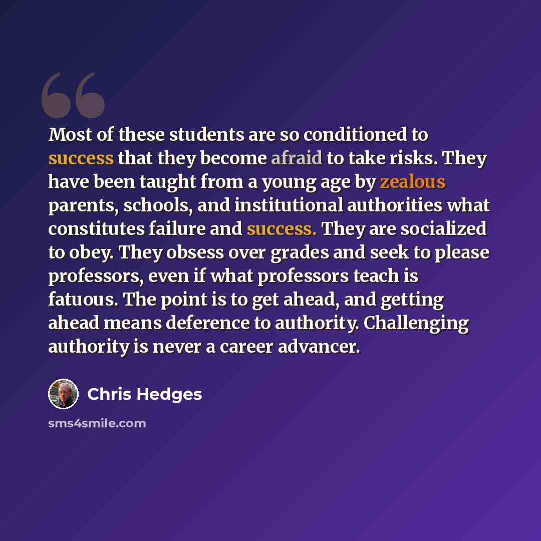 “Most of these students are so conditioned to success that they become afraid to take risks. They have been taught from a young age by zealous parents, schools, and institutional authorities what constitutes failure and success. They are socialized to obey. They obsess over grades and seek to…” quote by Chris Hedges