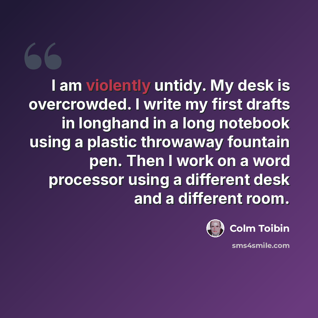 “I am violently untidy. My desk is overcrowded. I write my first drafts in longhand in a long notebook using a plastic throwaway fountain pen. Then I work on a word processor using a different desk and a different room.” quote by Colm Toibin