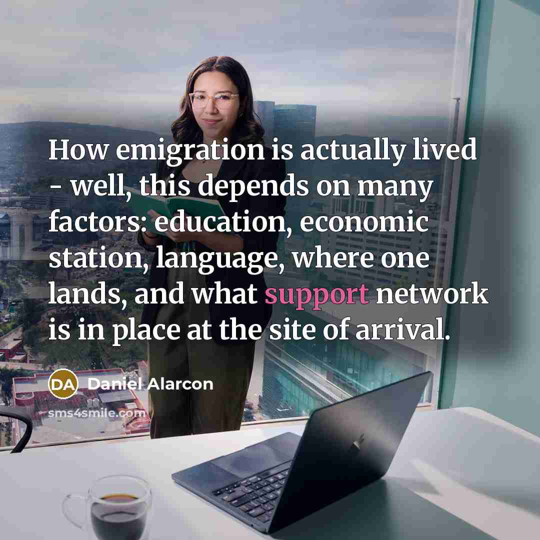 “How emigration is actually lived - well, this depends on many factors: education, economic station, language, where one lands, and what support network is in place at the site of arrival.” quote by Daniel Alarcon