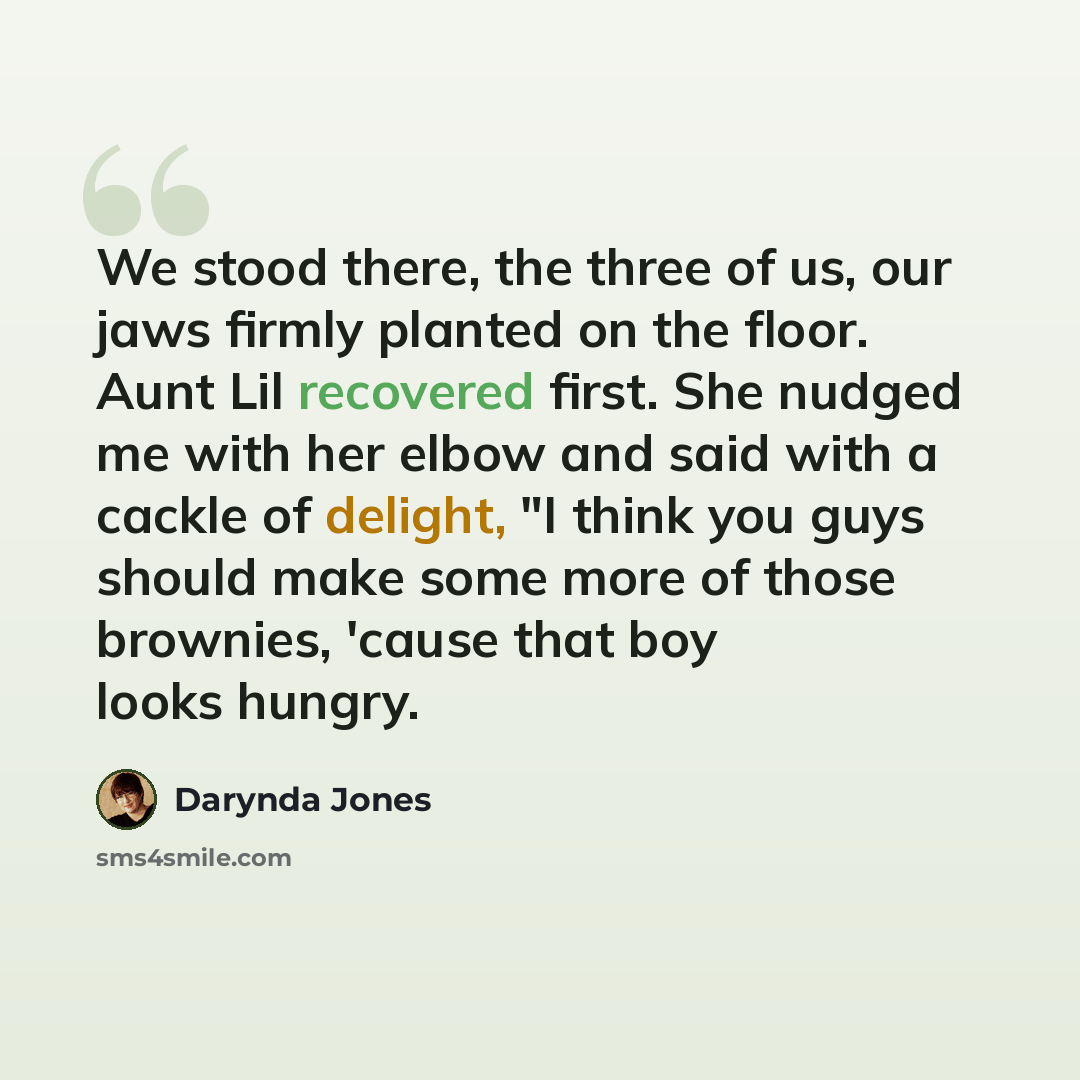 “We stood there, the three of us, our jaws firmly planted on the floor. Aunt Lil recovered first. She nudged me with her elbow and said with a cackle of delight, "I think you guys should make some more of those brownies, 'cause that boy looks hungry.” quote by Darynda Jones