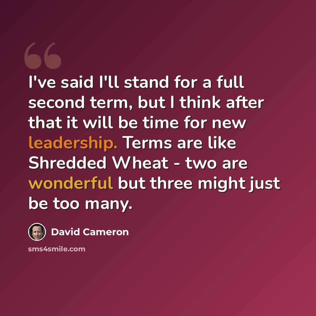 “I've said I'll stand for a full second term, but I think after that it will be time for new leadership. Terms are like Shredded Wheat - two are wonderful but three might just be too many.” quote by David Cameron