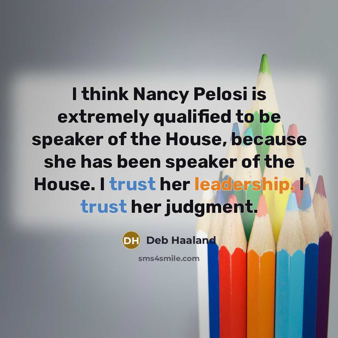 “I think Nancy Pelosi is extremely qualified to be speaker of the House, because she has been speaker of the House. I trust her leadership. I trust her judgment.” quote by Deb Haaland
