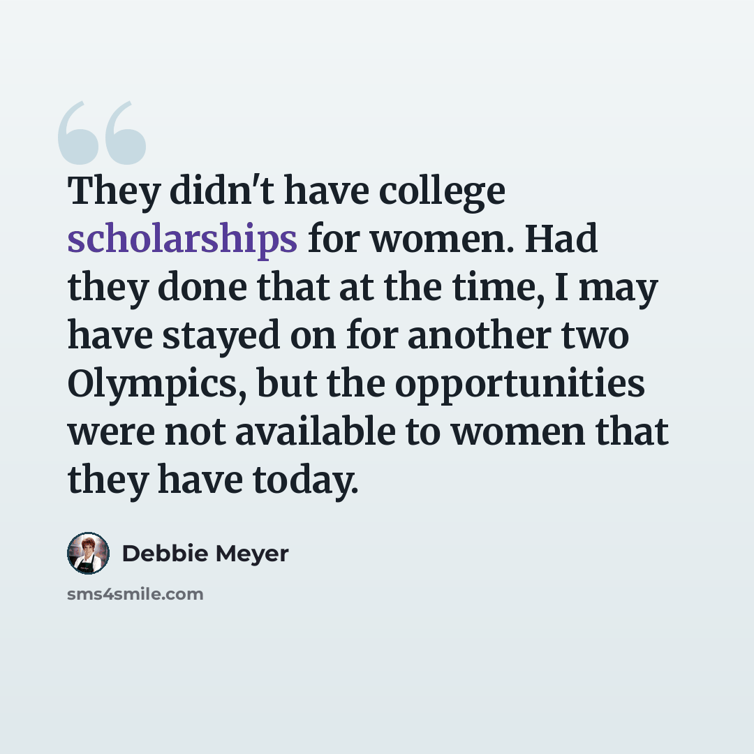 “They didn't have college scholarships for women. Had they done that at the time, I may have stayed on for another two Olympics, but the opportunities were not available to women that they have today.” quote by Debbie Meyer