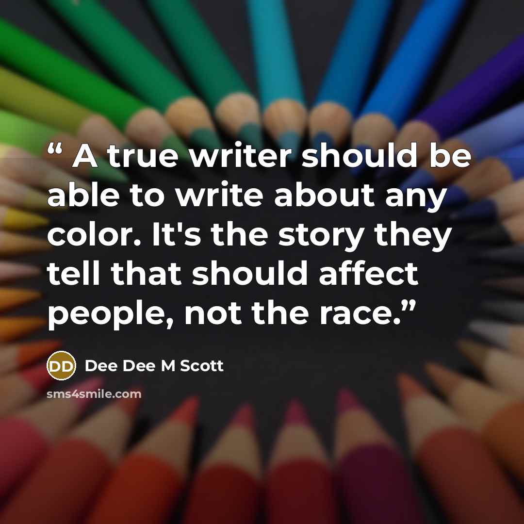 “A true writer should be able to write about any color. It's the story they tell that should affect people, not the race.” quote by Dee Dee M Scott