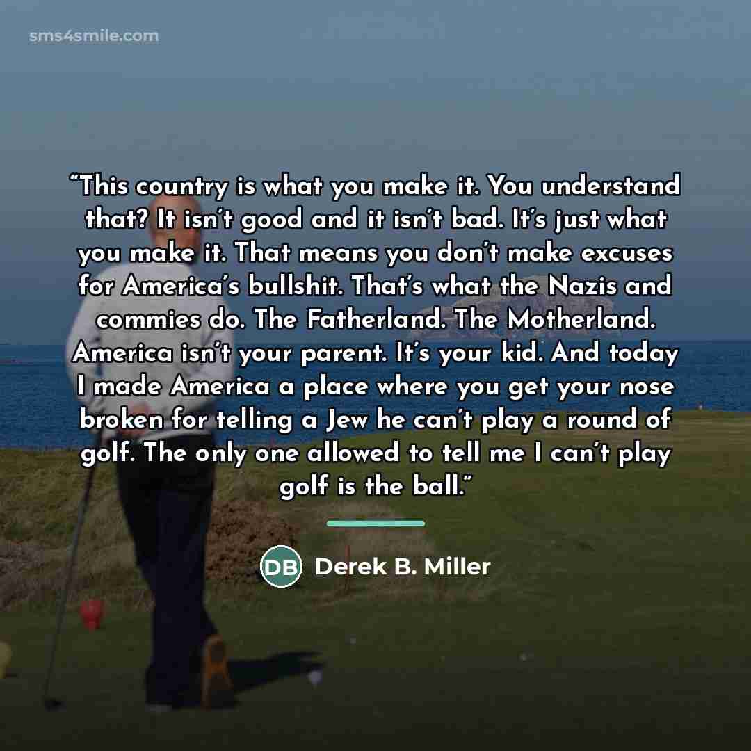 “This country is what you make it. You understand that? It isn’t good and it isn’t bad. It’s just what you make it. That means you don’t make excuses for America’s bullshit. That’s what the Nazis and commies do. The Fatherland. The Motherland. America isn’t your parent. It’s your kid. And today I…” quote by Derek B. Miller