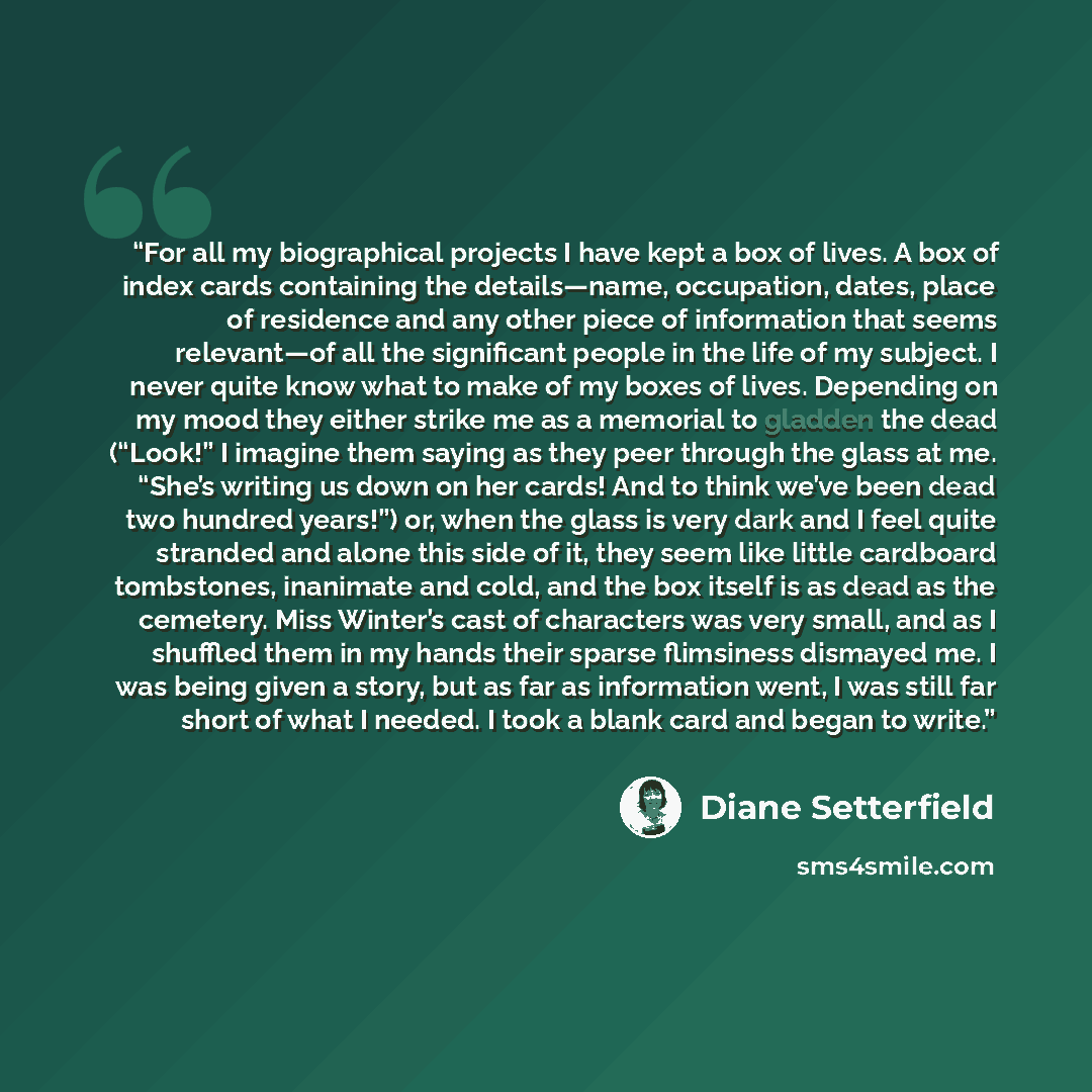 “For all my biographical projects I have kept a box of lives. A box of index cards containing the details—name, occupation, dates, place of residence and any other piece of information that seems relevant—of all the significant people in the life of my subject. I never quite know what to make of my…” quote by Diane Setterfield