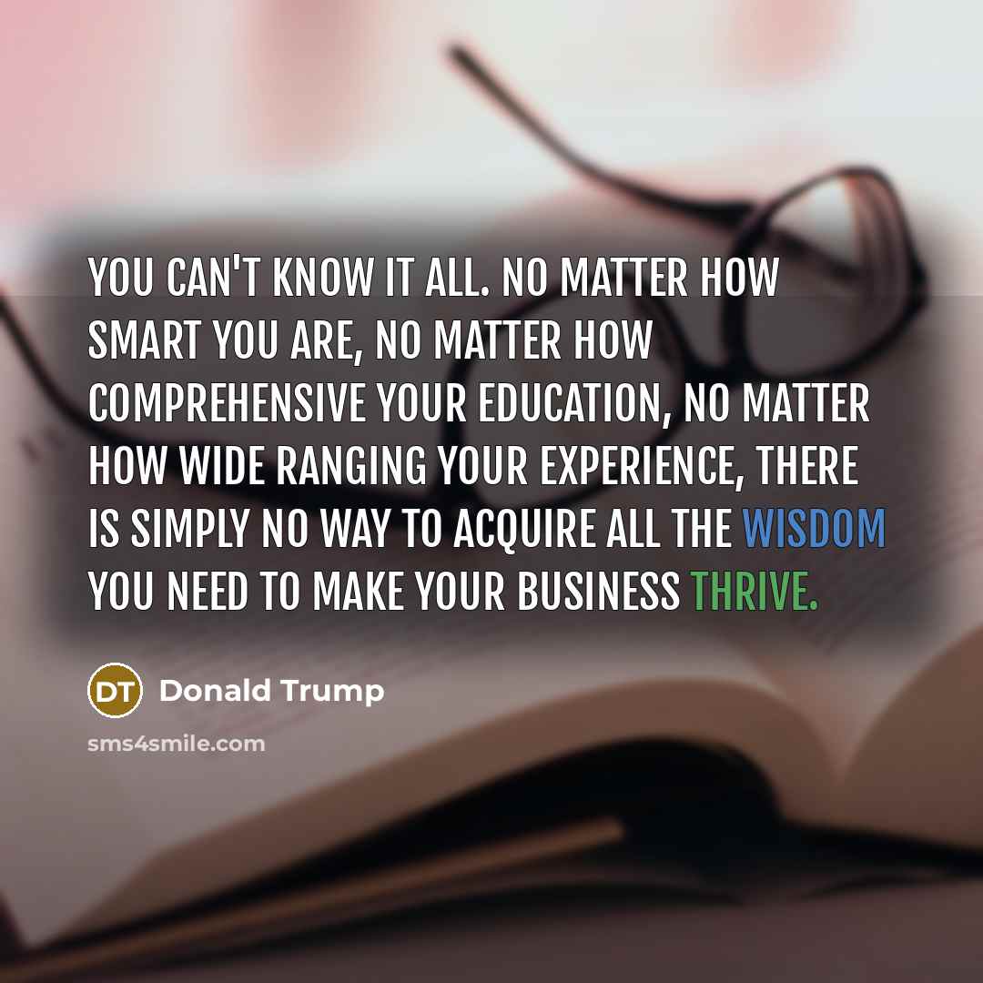 “You can't know it all. No matter how smart you are, no matter how comprehensive your education, no matter how wide ranging your experience, there is simply no way to acquire all the wisdom you need to make your business thrive.” quote by Donald Trump