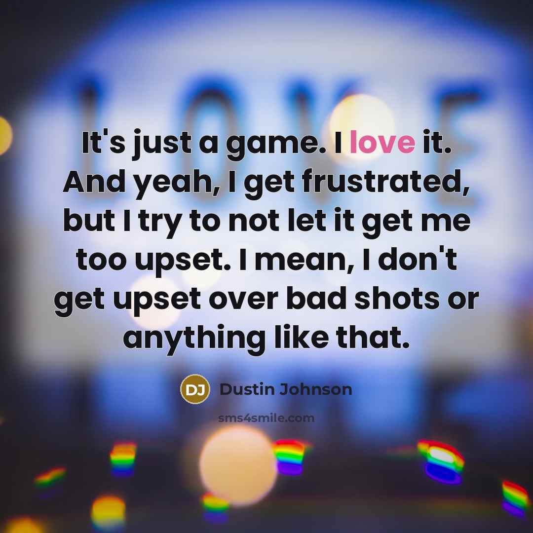 “It's just a game. I love it. And yeah, I get frustrated, but I try to not let it get me too upset. I mean, I don't get upset over bad shots or anything like that.” quote by Dustin Johnson