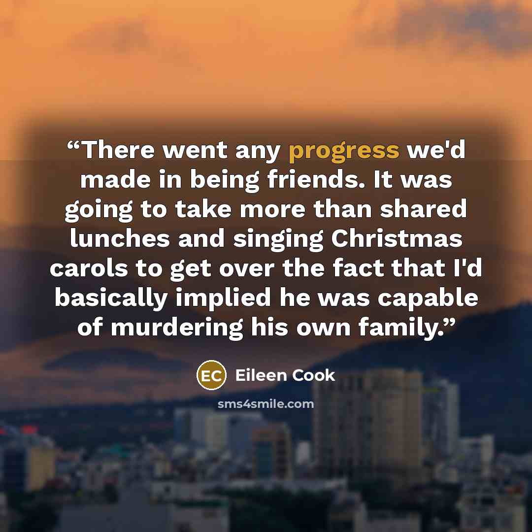 “There went any progress we'd made in being friends. It was going to take more than shared lunches and singing Christmas carols to get over the fact that I'd basically implied he was capable of murdering his own family.” quote by Eileen Cook