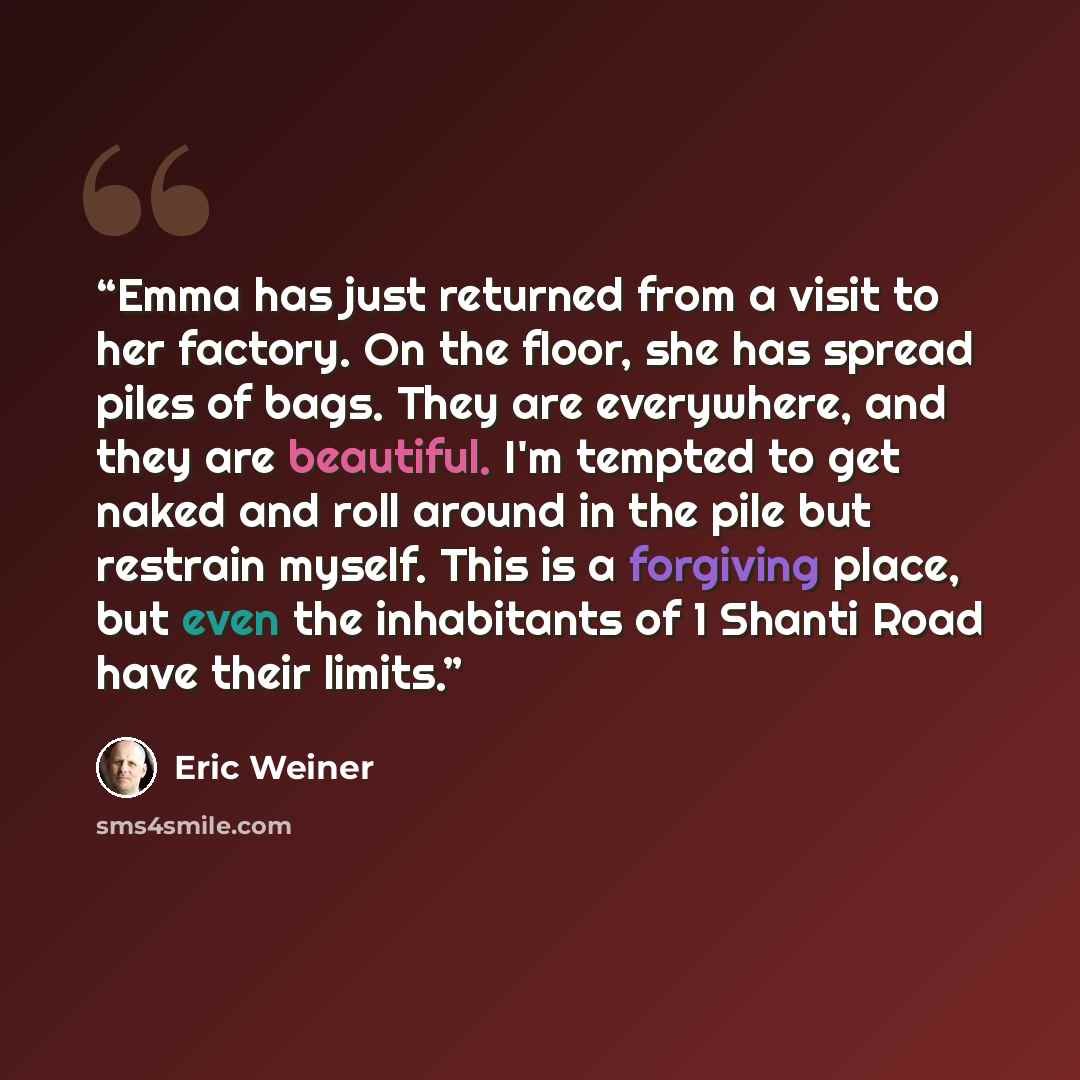 “Emma has just returned from a visit to her factory. On the floor, she has spread piles of bags. They are everywhere, and they are beautiful. I'm tempted to get naked and roll around in the pile but restrain myself. This is a forgiving place, but even the inhabitants of 1 Shanti Road have their…” quote by Eric Weiner