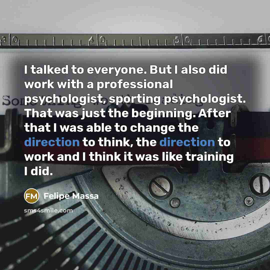 “I talked to everyone. But I also did work with a professional psychologist, sporting psychologist. That was just the beginning. After that I was able to change the direction to think, the direction to work and I think it was like training I did.” quote by Felipe Massa