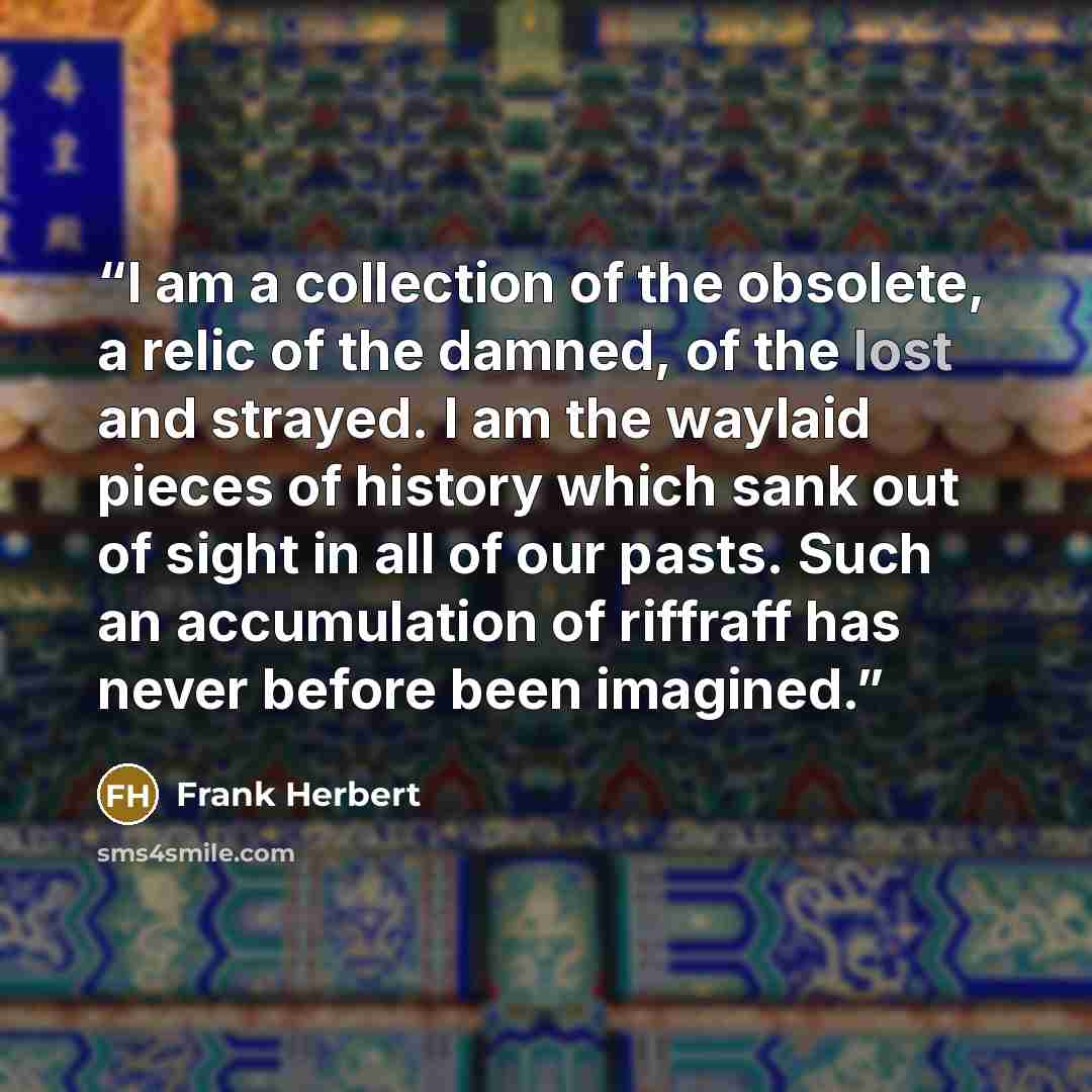 “I am a collection of the obsolete, a relic of the damned, of the lost and strayed. I am the waylaid pieces of history which sank out of sight in all of our pasts. Such an accumulation of riffraff has never before been imagined.” quote by Frank Herbert