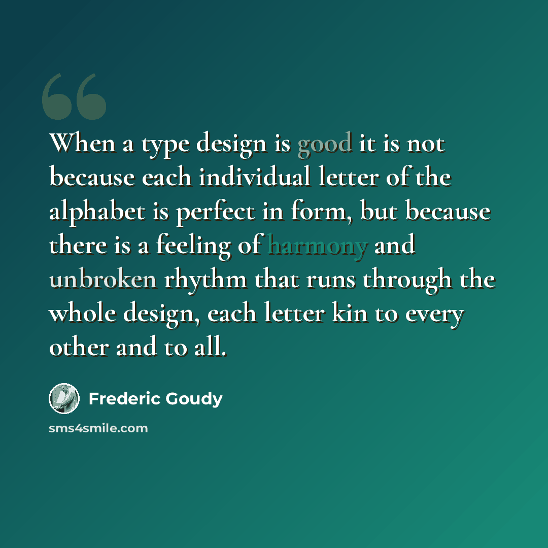 “When a type design is good it is not because each individual letter of the alphabet is perfect in form, but because there is a feeling of harmony and unbroken rhythm that runs through the whole design, each letter kin to every other and to all.” quote by Frederic Goudy