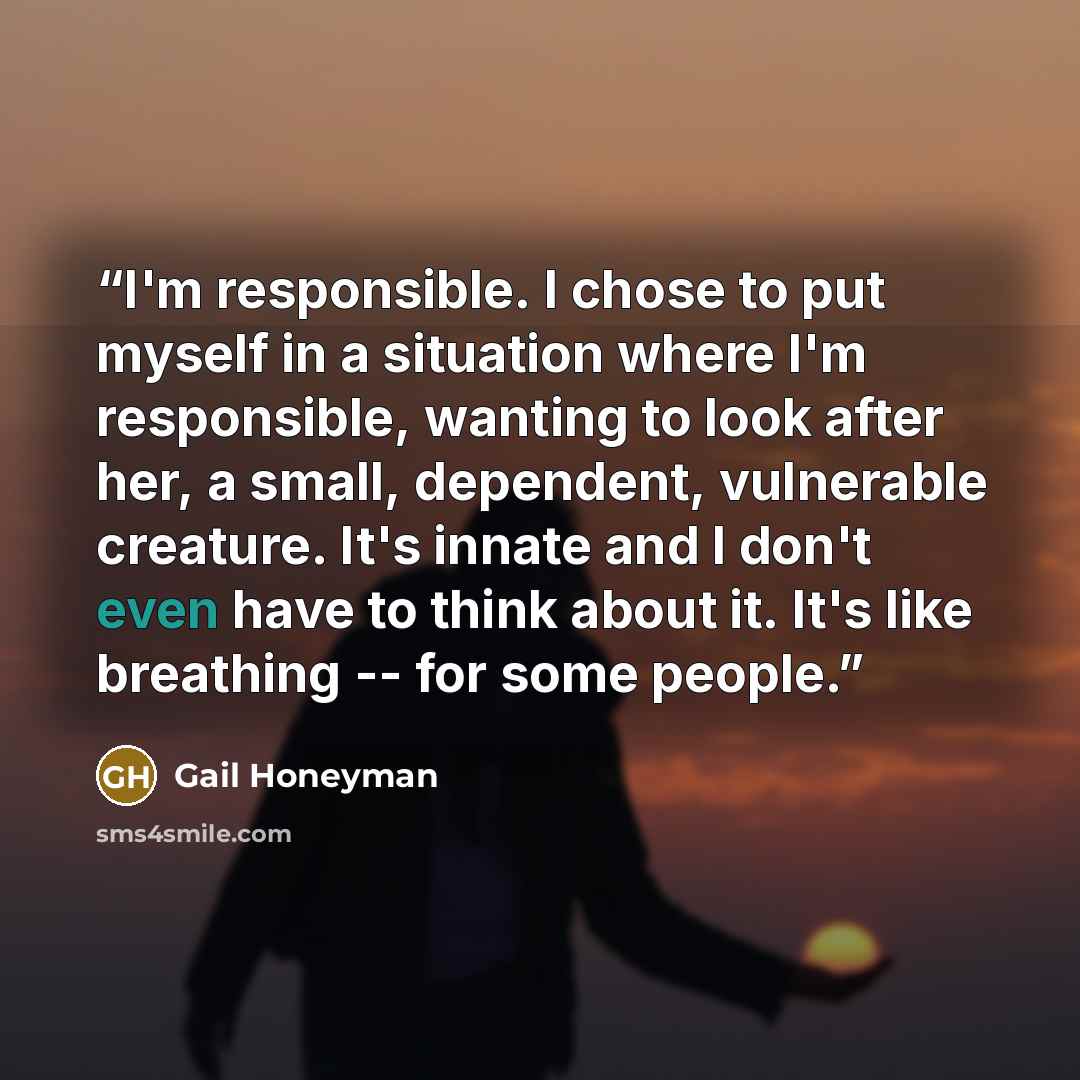 “I'm responsible. I chose to put myself in a situation where I'm responsible, wanting to look after her, a small, dependent, vulnerable creature. It's innate and I don't even have to think about it. It's like breathing -- for some people.” quote by Gail Honeyman