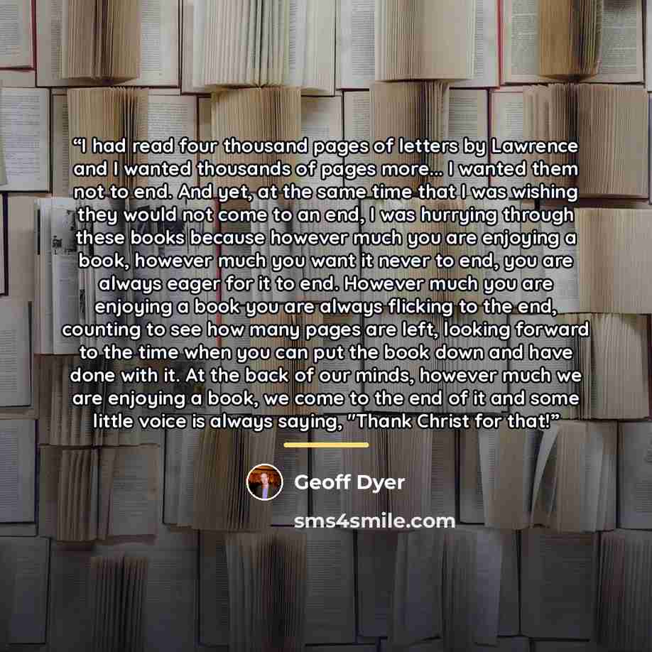 “I had read four thousand pages of letters by Lawrence and I wanted thousands of pages more... I wanted them not to end. And yet, at the same time that I was wishing they would not come to an end, I was hurrying through these books because however much you are enjoying a book, however much you want…” quote by Geoff Dyer