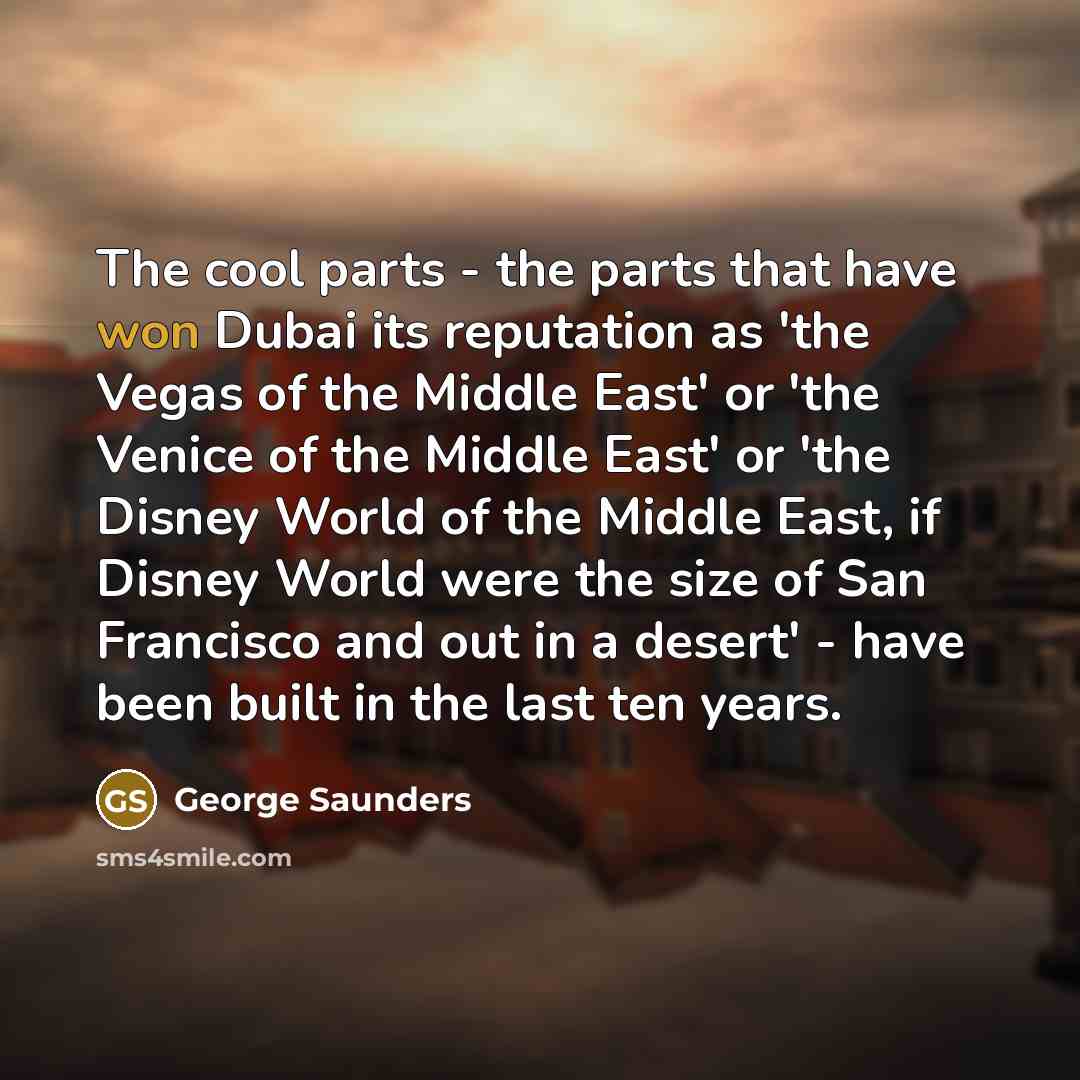 “The cool parts - the parts that have won Dubai its reputation as 'the Vegas of the Middle East' or 'the Venice of the Middle East' or 'the Disney World of the Middle East, if Disney World were the size of San Francisco and out in a desert' - have been built in the last ten years.” quote by George Saunders