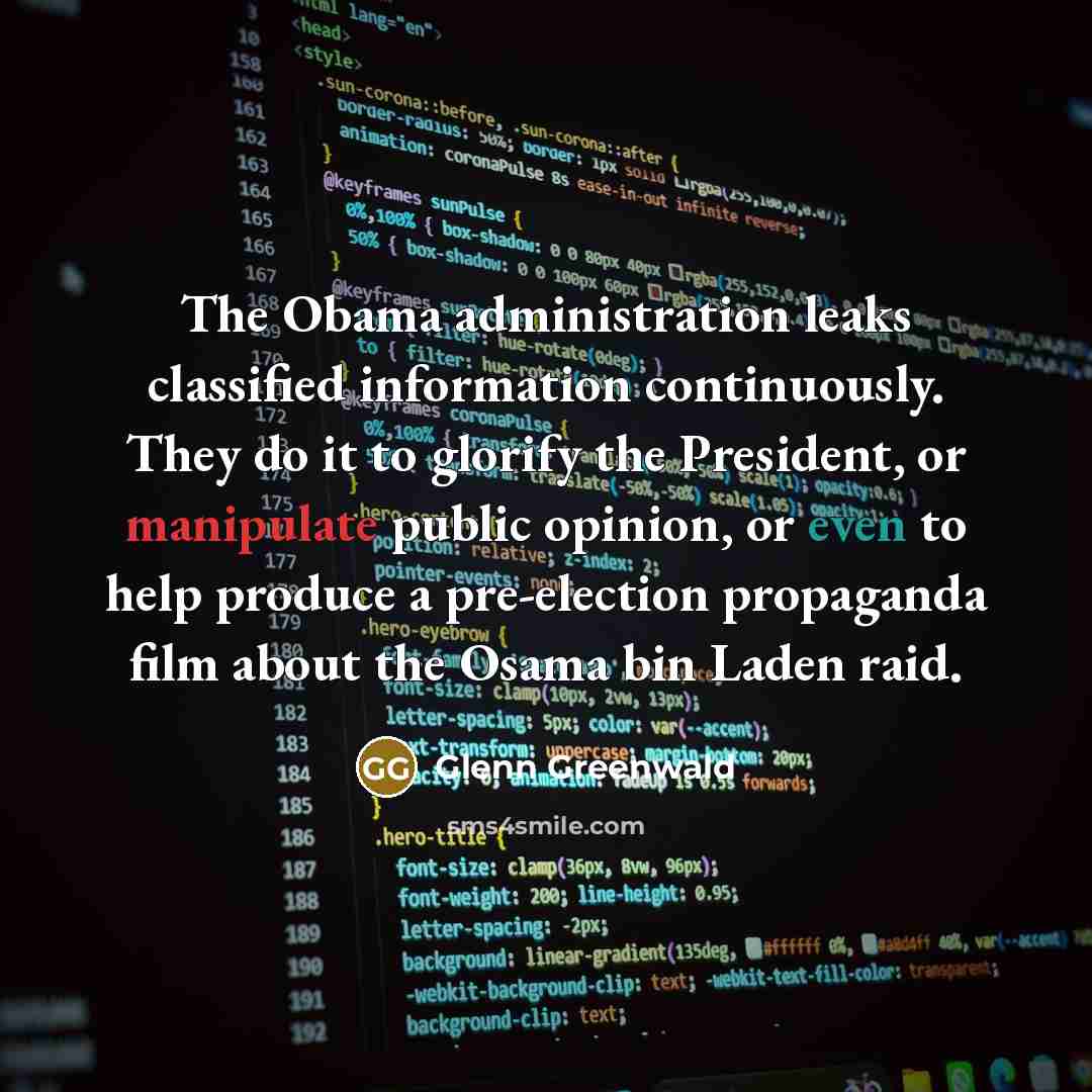 “The Obama administration leaks classified information continuously. They do it to glorify the President, or manipulate public opinion, or even to help produce a pre-election propaganda film about the Osama bin Laden raid.” quote by Glenn Greenwald