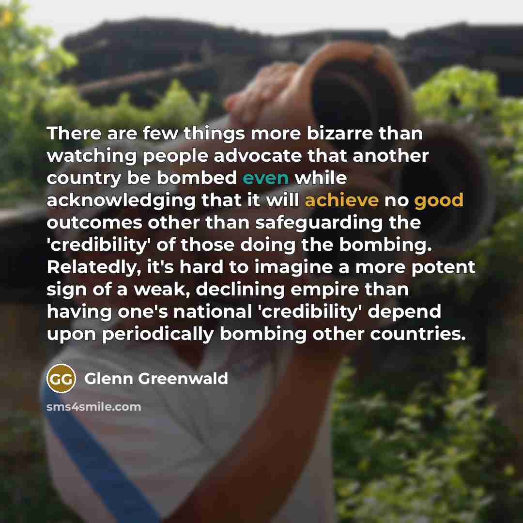 “There are few things more bizarre than watching people advocate that another country be bombed even while acknowledging that it will achieve no good outcomes other than safeguarding the 'credibility' of those doing the bombing. Relatedly, it's hard to imagine a more potent sign of a weak…” quote by Glenn Greenwald
