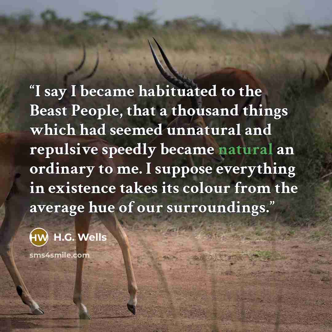 “I say I became habituated to the Beast People, that a thousand things which had seemed unnatural and repulsive speedly became natural an ordinary to me. I suppose everything in existence takes its colour from the average hue of our surroundings.” quote by H.G. Wells