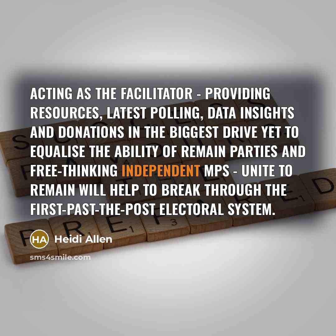 “Acting as the facilitator - providing resources, latest polling, data insights and donations in the biggest drive yet to equalise the ability of Remain parties and free-thinking independent MPs - Unite to Remain will help to break through the first-past-the-post electoral system.” quote by Heidi Allen