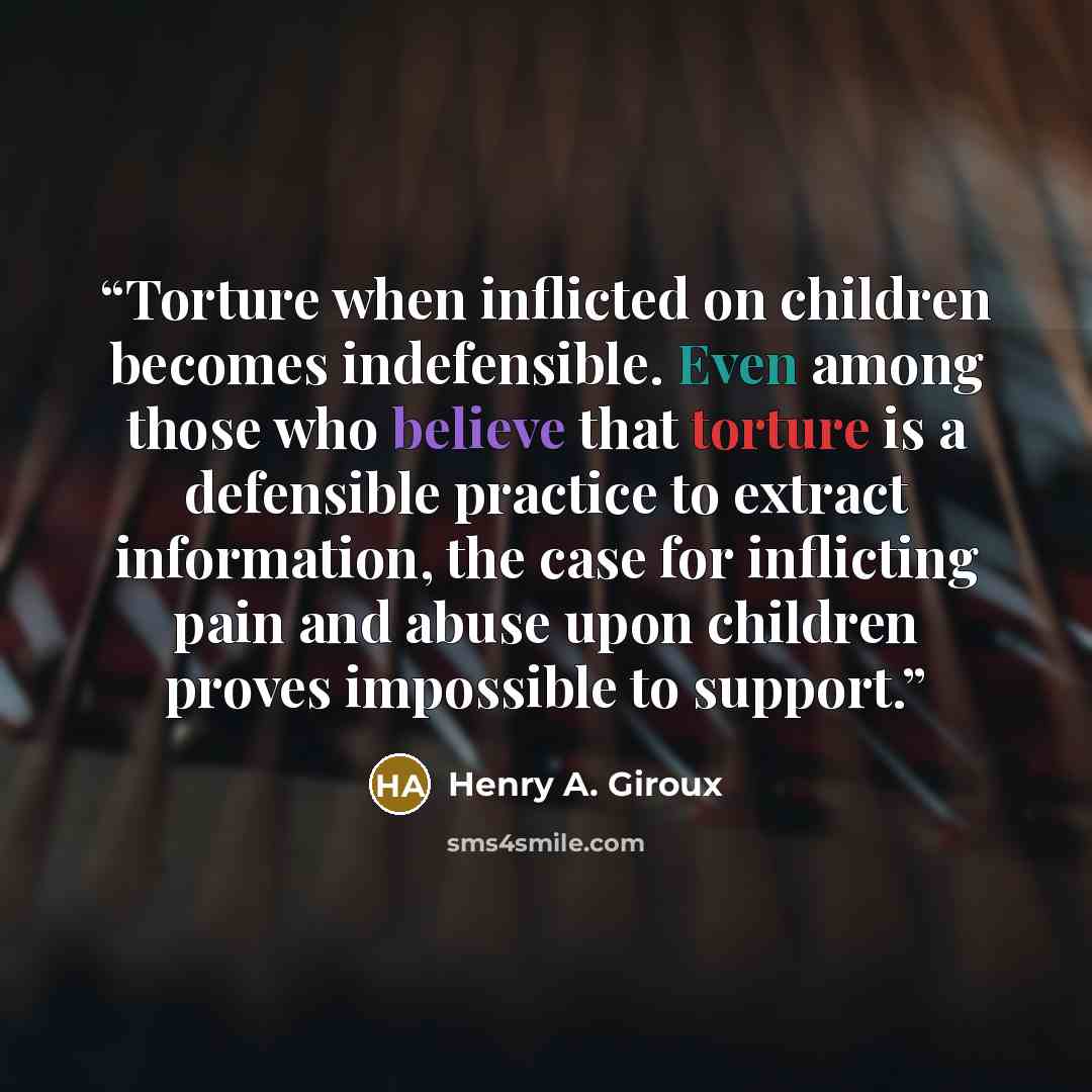 “Torture when inflicted on children becomes indefensible. Even among those who believe that torture is a defensible practice to extract information, the case for inflicting pain and abuse upon children proves impossible to support.” quote by Henry A. Giroux