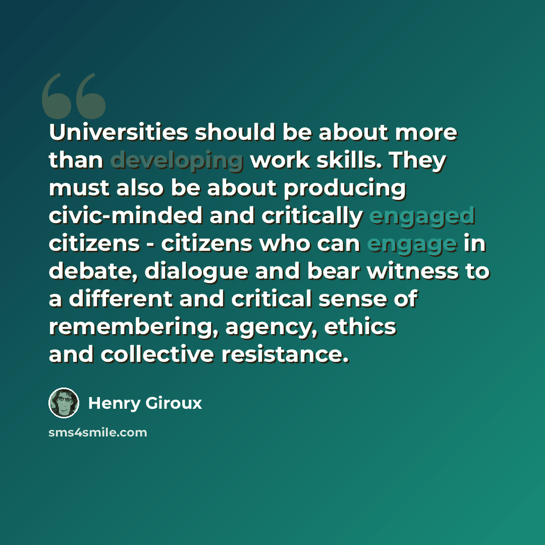 “Universities should be about more than developing work skills. They must also be about producing civic-minded and critically engaged citizens - citizens who can engage in debate, dialogue and bear witness to a different and critical sense of remembering, agency, ethics and collective resistance.” quote by Henry Giroux