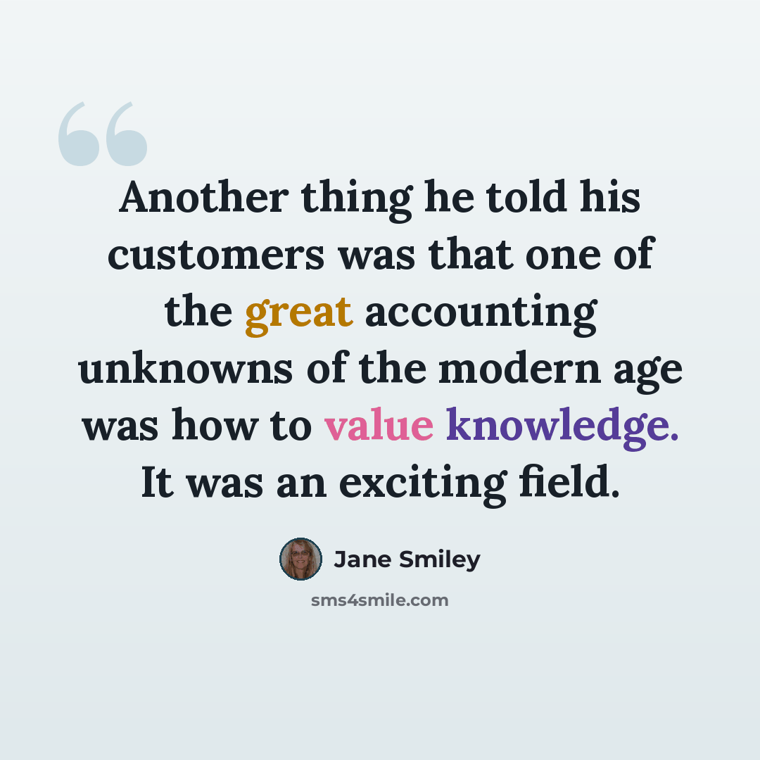 “Another thing he told his customers was that one of the great accounting unknowns of the modern age was how to value knowledge. It was an exciting field.” quote by Jane Smiley