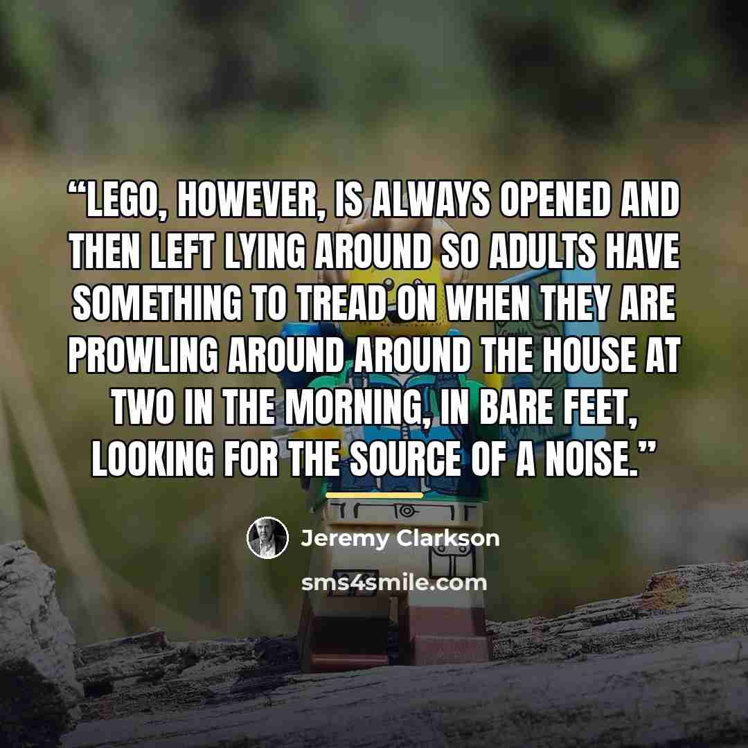 “Lego, however, is always opened and then left lying around so adults have something to tread on when they are prowling around around the house at two in the morning, in bare feet, looking for the source of a noise.” quote by Jeremy Clarkson