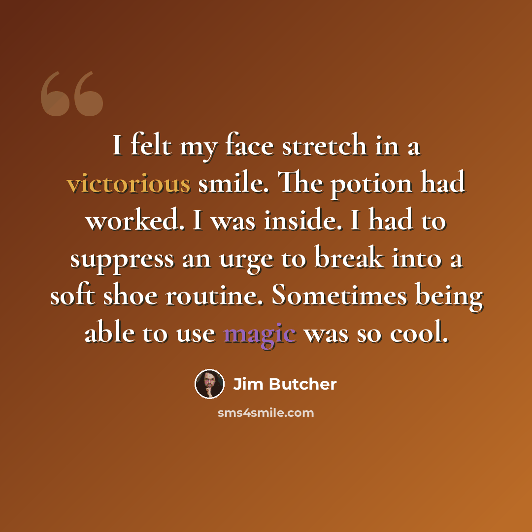 “I felt my face stretch in a victorious smile. The potion had worked. I was inside. I had to suppress an urge to break into a soft shoe routine. Sometimes being able to use magic was so cool.” quote by Jim Butcher