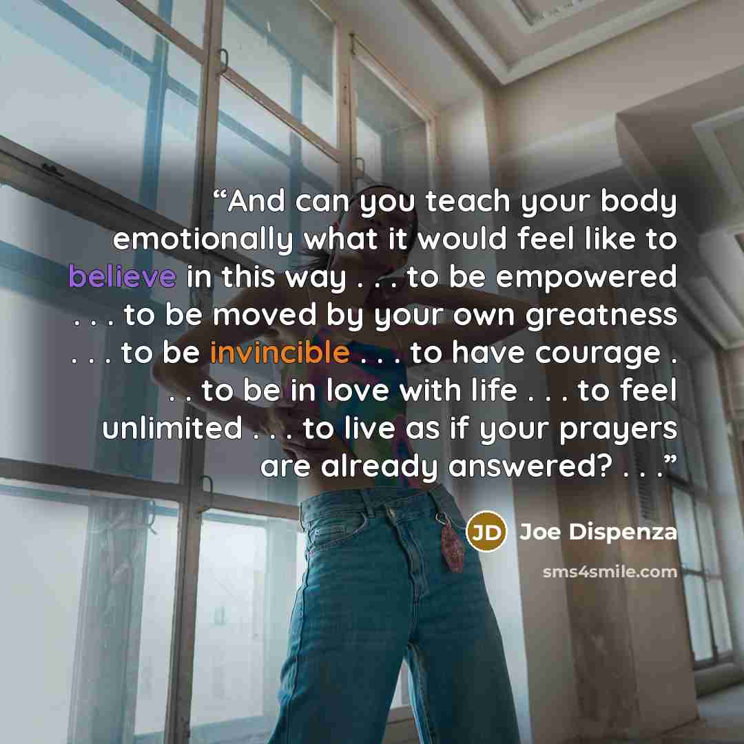 “And can you teach your body emotionally what it would feel like to believe in this way . . . to be empowered . . . to be moved by your own greatness . . . to be invincible . . . to have courage . . . to be in love with life . . . to feel unlimited . . . to live as if your prayers are already…” quote by Joe Dispenza