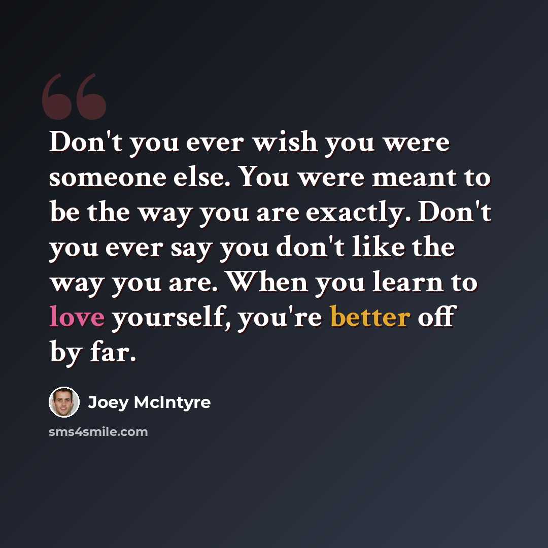 “Don't you ever wish you were someone else. You were meant to be the way you are exactly. Don't you ever say you don't like the way you are. When you learn to love yourself, you're better off by far.” quote by Joey McIntyre