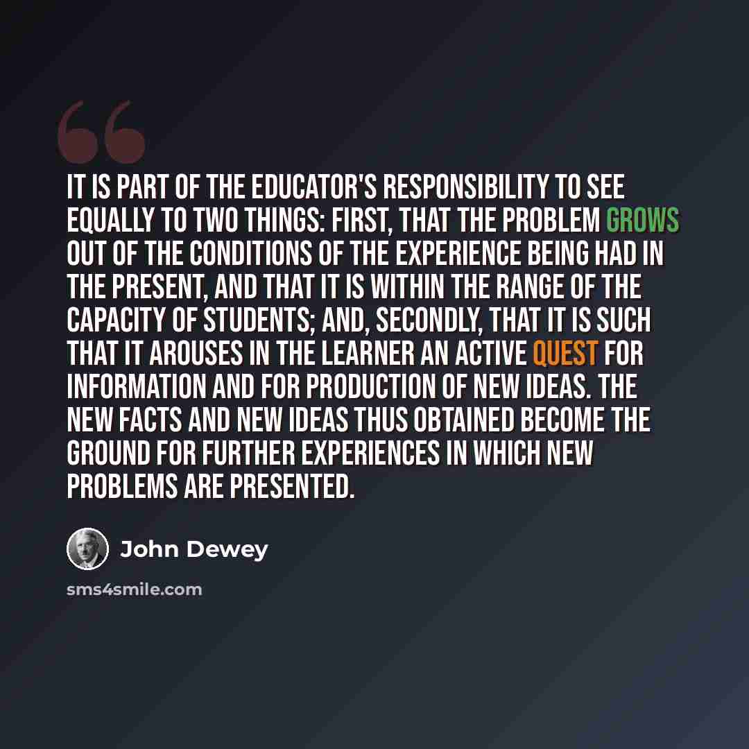 “It is part of the educator's responsibility to see equally to two things: First, that the problem grows out of the conditions of the experience being had in the present, and that it is within the range of the capacity of students; and, secondly, that it is such that it arouses in the learner an…” quote by John Dewey