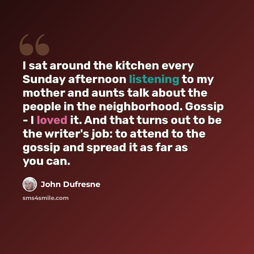 “I sat around the kitchen every Sunday afternoon listening to my mother and aunts talk about the people in the neighborhood. Gossip - I loved it. And that turns out to be the writer's job: to attend to the gossip and spread it as far as you can.” quote by John Dufresne