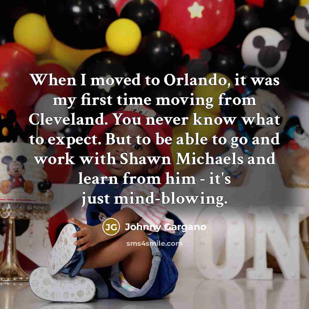 “When I moved to Orlando, it was my first time moving from Cleveland. You never know what to expect. But to be able to go and work with Shawn Michaels and learn from him - it's just mind-blowing.” quote by Johnny Gargano