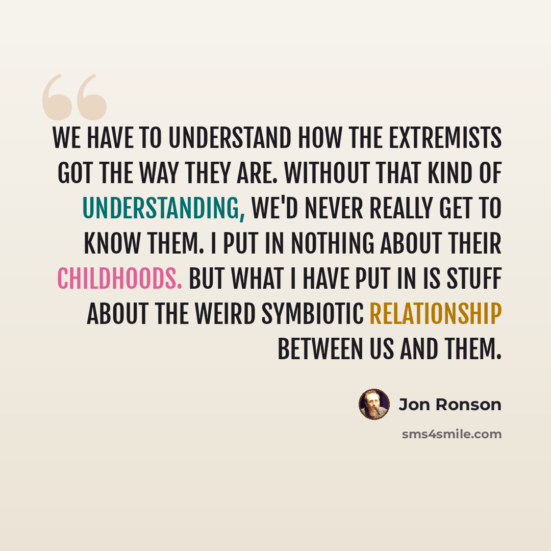 “We have to understand how the extremists got the way they are. Without that kind of understanding, we'd never really get to know them. I put in nothing about their childhoods. But what I have put in is stuff about the weird symbiotic relationship between us and them.” quote by Jon Ronson
