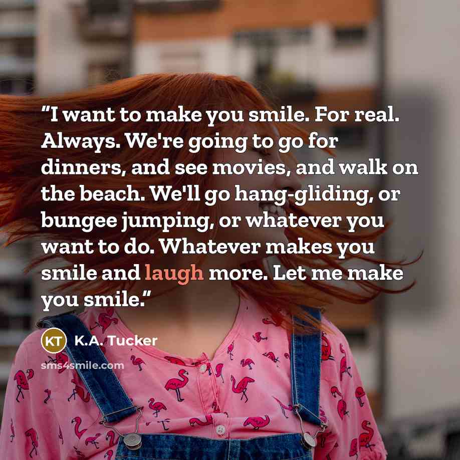 “I want to make you smile. For real. Always. We're going to go for dinners, and see movies, and walk on the beach. We'll go hang-gliding, or bungee jumping, or whatever you want to do. Whatever makes you smile and laugh more. Let me make you smile.” quote by K.A. Tucker
