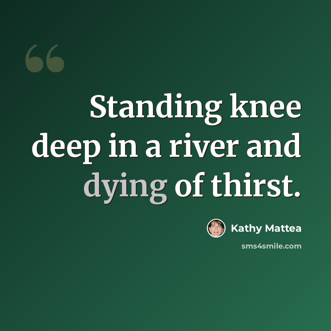 “Standing knee deep in a river and dying of thirst.” quote by Kathy Mattea