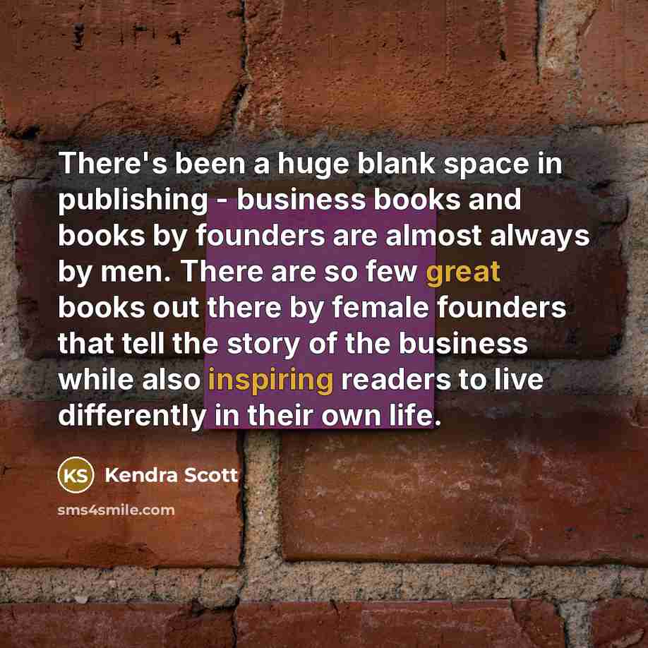 “There's been a huge blank space in publishing - business books and books by founders are almost always by men. There are so few great books out there by female founders that tell the story of the business while also inspiring readers to live differently in their own life.” quote by Kendra Scott