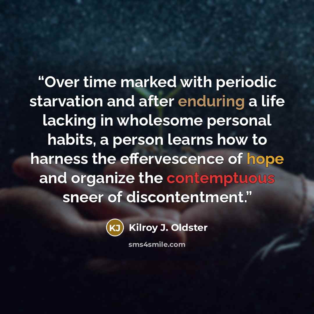 “Over time marked with periodic starvation and after enduring a life lacking in wholesome personal habits, a person learns how to harness the effervescence of hope and organize the contemptuous sneer of discontentment.” quote by Kilroy J. Oldster