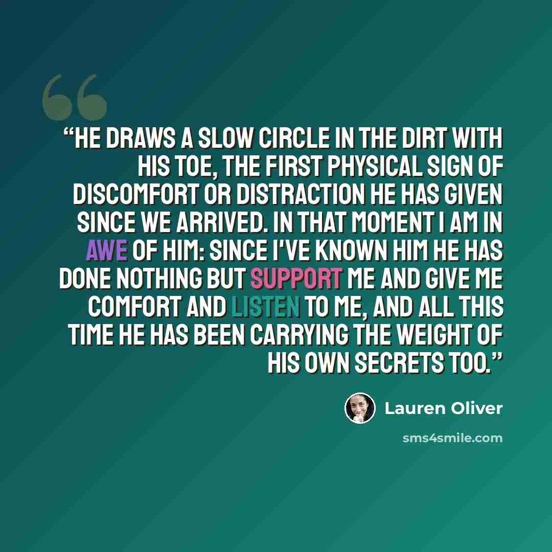 “He draws a slow circle in the dirt with his toe, the first physical sign of discomfort or distraction he has given since we arrived. In that moment I am in awe of him: Since I've known him he has done nothing but support me and give me comfort and listen to me, and all this time he has been…” quote by Lauren Oliver